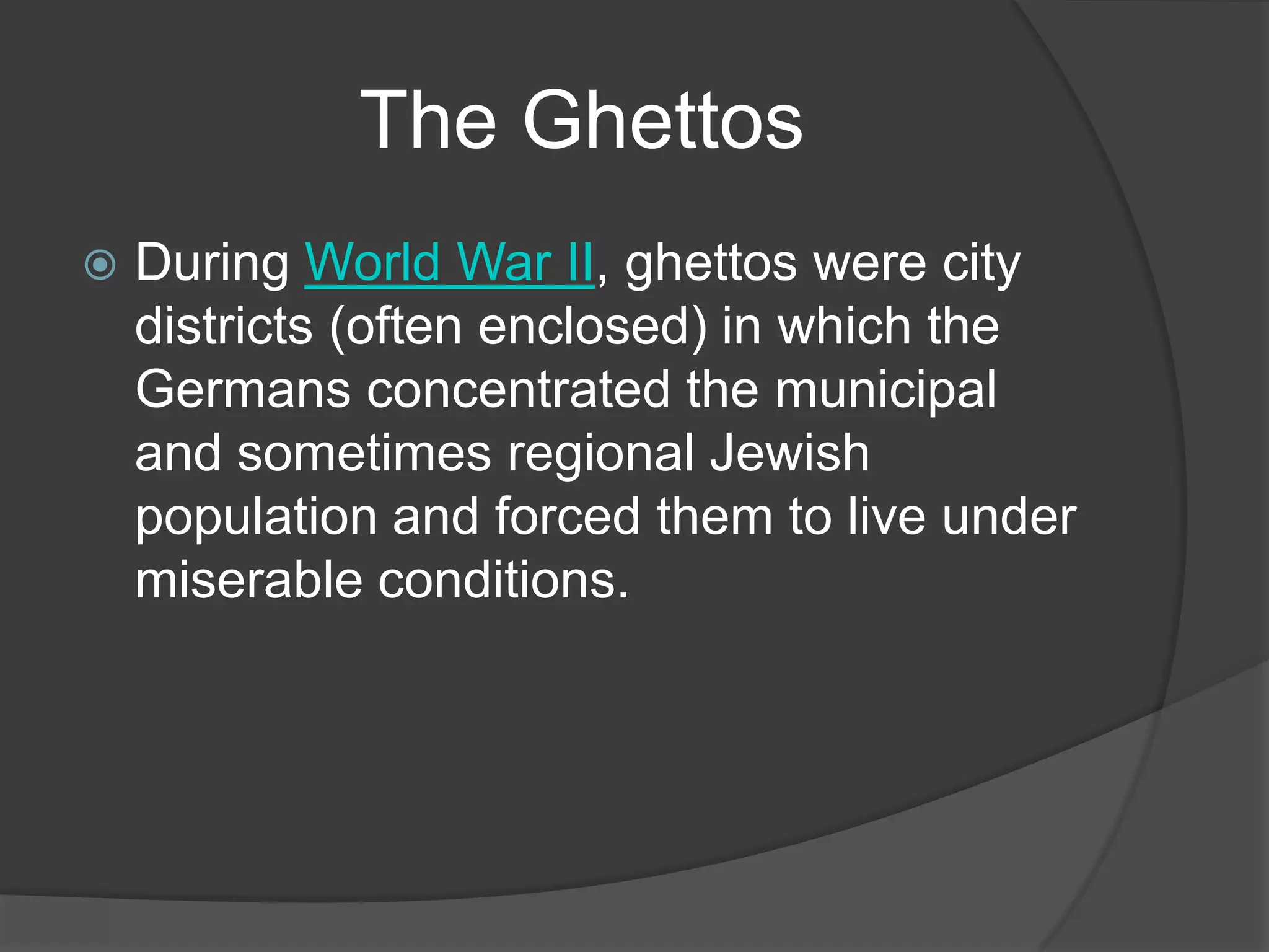 The Ghettos
   During World War II, ghettos were city
    districts (often enclosed) in which the
    Germans concentrated the municipal
    and sometimes regional Jewish
    population and forced them to live under
    miserable conditions.
 