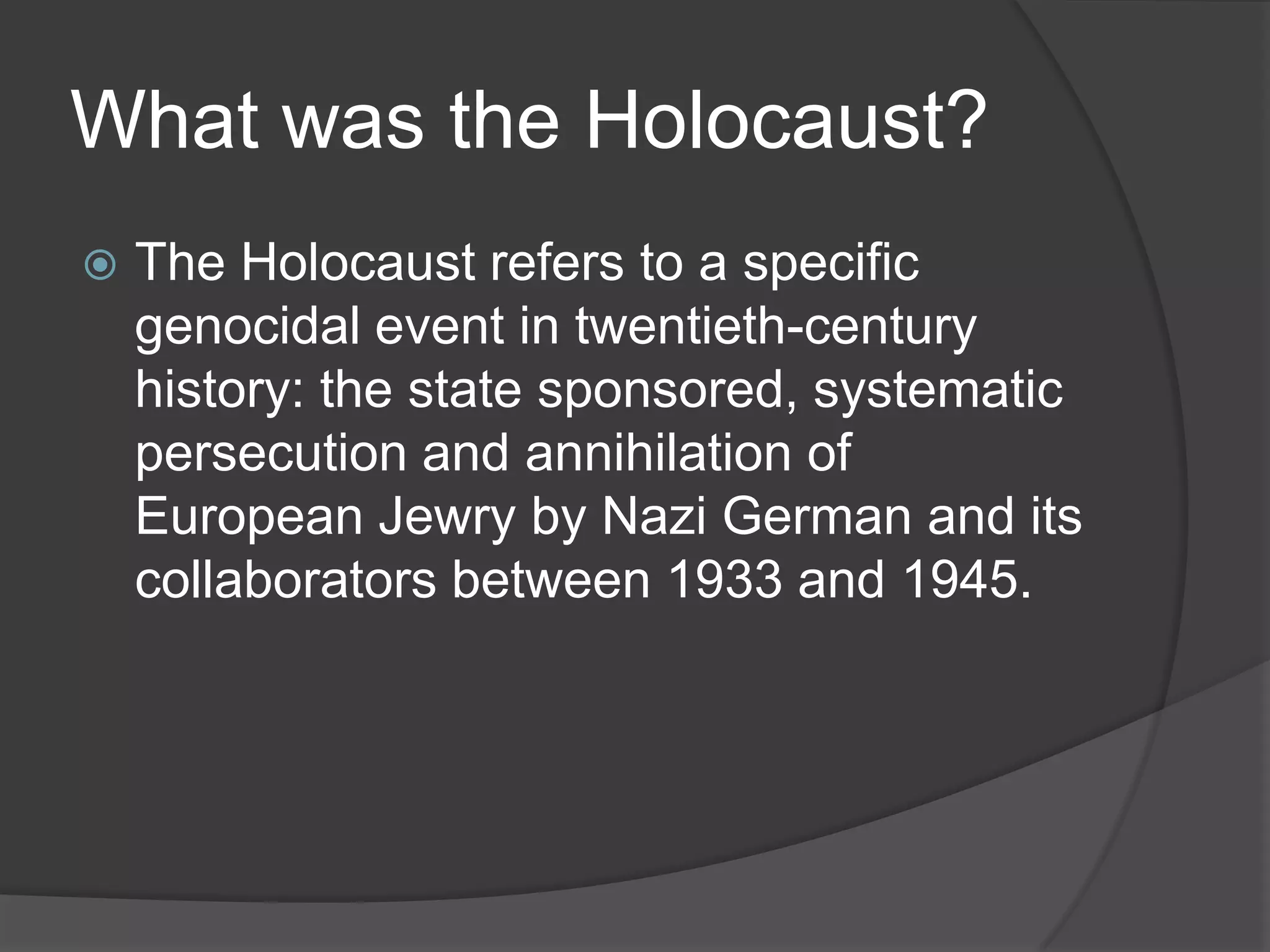 What was the Holocaust?
   The Holocaust refers to a specific
    genocidal event in twentieth-century
    history: the state sponsored, systematic
    persecution and annihilation of
    European Jewry by Nazi German and its
    collaborators between 1933 and 1945.
 