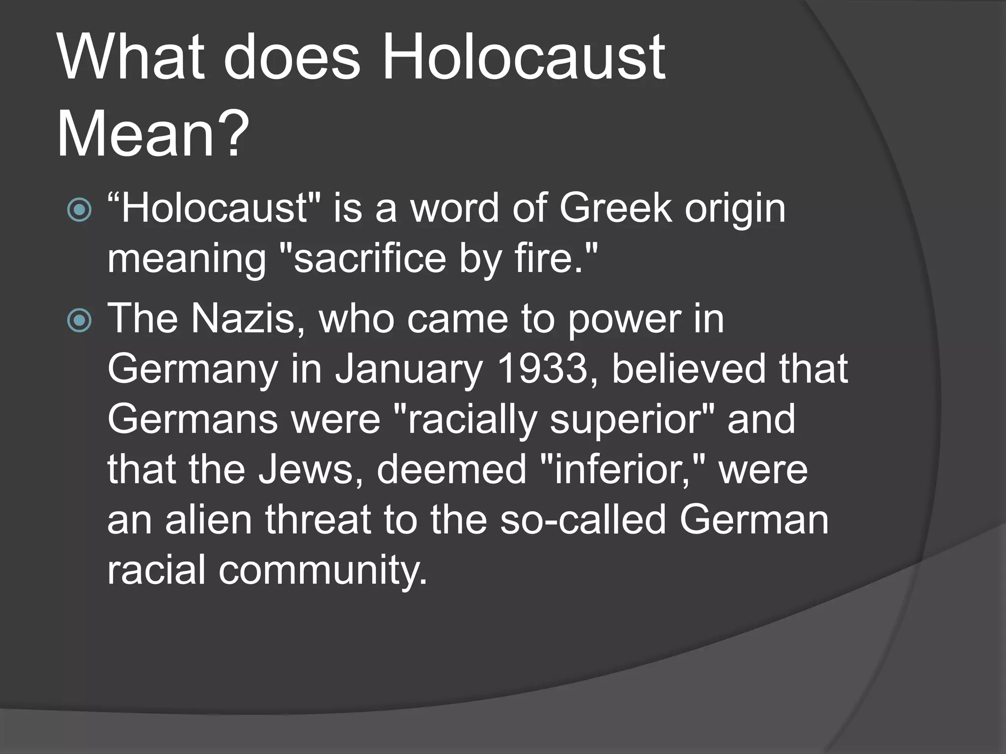 What does Holocaust
Mean?
 “Holocaust" is a word of Greek origin
  meaning "sacrifice by fire."
 The Nazis, who came to power in
  Germany in January 1933, believed that
  Germans were "racially superior" and
  that the Jews, deemed "inferior," were
  an alien threat to the so-called German
  racial community.
 