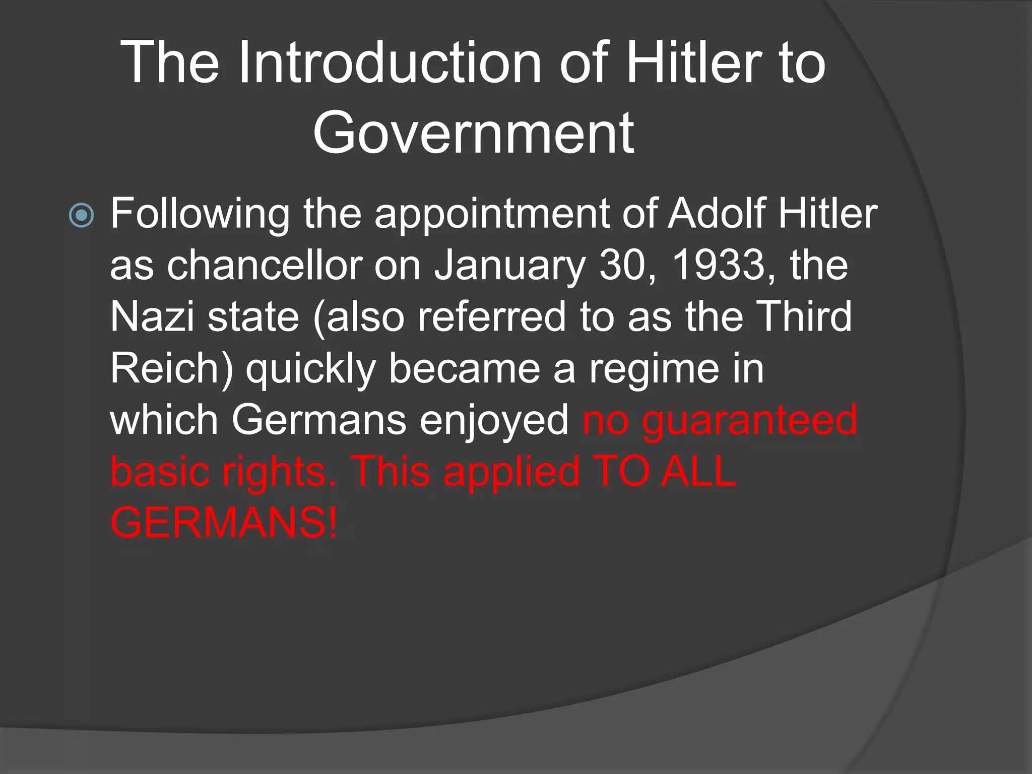 The Introduction of Hitler to
           Government
   Following the appointment of Adolf Hitler
    as chancellor on January 30, 1933, the
    Nazi state (also referred to as the Third
    Reich) quickly became a regime in
    which Germans enjoyed no guaranteed
    basic rights. This applied TO ALL
    GERMANS!
 