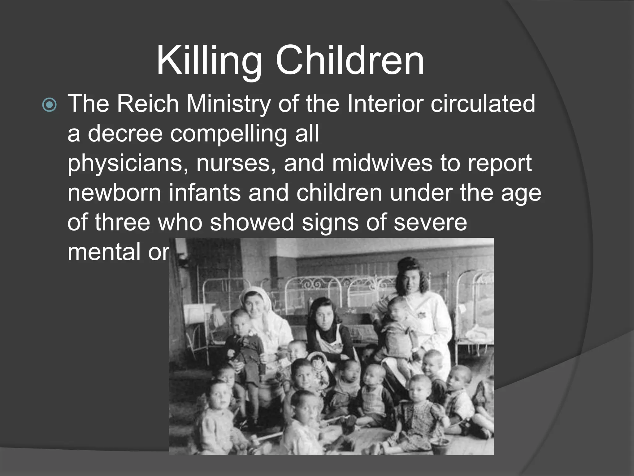 Killing Children
   The Reich Ministry of the Interior circulated
    a decree compelling all
    physicians, nurses, and midwives to report
    newborn infants and children under the age
    of three who showed signs of severe
    mental or physical disability.
 
