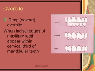 Overbite
Deep (severe)
overbite:
When incisal edges of
maxillary teeth
appear within
cervical third of
mandibular teeth
SDASHTI. CHS,2017 21
 