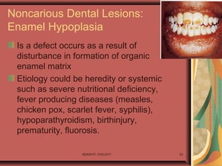 SDASHTI. CHS,2017 23
Noncarious Dental Lesions:
Enamel Hypoplasia
Is a defect occurs as a result of
disturbance in formation of organic
enamel matrix
Etiology could be heredity or systemic
such as severe nutritional deficiency,
fever producing diseases (measles,
chicken pox, scarlet fever, syphilis),
hypoparathyroidism, birthinjury,
prematurity, fluorosis.
 