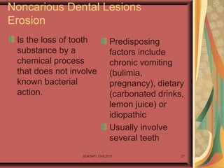 SDASHTI. CHS,2017 27
Noncarious Dental Lesions
Erosion
Is the loss of tooth
substance by a
chemical process
that does not involve
known bacterial
action.
Predisposing
factors include
chronic vomiting
(bulimia,
pregnancy), dietary
(carbonated drinks,
lemon juice) or
idiopathic
Usually involve
several teeth
 