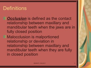 SDASHTI. CHS,2017 3
Definitions
Occlusion is defined as the contact
relationship between maxillary and
mandibular teeth when the jaws are in
fully closed position
Malocclusion is malportioned
relationship or deviation in
relationship between maxillary and
mandibular teeth when they are fully
in closed position
 