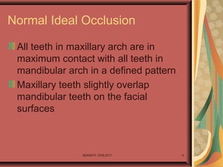 Normal Ideal Occlusion
All teeth in maxillary arch are in
maximum contact with all teeth in
mandibular arch in a defined pattern
Maxillary teeth slightly overlap
mandibular teeth on the facial
surfaces
SDASHTI. CHS,2017 4
 