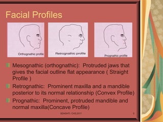 SDASHTI. CHS,2017 5
Facial Profiles
Mesognathic (orthognathic): Protruded jaws that
gives the facial outline flat appearance ( Straight
Profile )
Retrognathic: Prominent maxilla and a mandible
posterior to its normal relationship (Convex Profile)
Prognathic: Prominent, protruded mandible and
normal maxilla(Concave Profile)
 