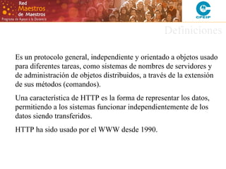 Definiciones
Es un protocolo general, independiente y orientado a objetos usado
para diferentes tareas, como sistemas de nombres de servidores y
de administración de objetos distribuidos, a través de la extensión
de sus métodos (comandos).
Una característica de HTTP es la forma de representar los datos,
permitiendo a los sistemas funcionar independientemente de los
datos siendo transferidos.
HTTP ha sido usado por el WWW desde 1990.

 