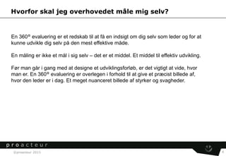 ©proacteur 2015 4
Hvorfor skal jeg overhovedet måle mig selv?
En 360° evaluering er et redskab til at få en indsigt om dig selv som leder og for at
kunne udvikle dig selv på den mest effektive måde.
En måling er ikke et mål i sig selv – det er et middel. Et middel til effektiv udvikling.
Før man går i gang med at designe et udviklingsforløb, er det vigtigt at vide, hvor
man er. En 360° evaluering er overlegen i forhold til at give et præcist billede af,
hvor den leder er i dag. Et meget nuanceret billede af styrker og svagheder.
 