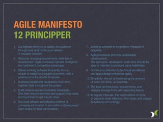 7. Working software is the primary measure of
progress.
8. Agile processes promote sustainable
development.  
The sponsors, developers, and users should be
able to maintain a constant pace indeﬁnitely.
9. Continuous attention to technical excellence  
and good design enhances agility.
10. Simplicity--the art of maximizing the amount  
of work not done--is essential.
11. The best architectures, requirements, and
designs emerge from self-organizing teams.
12. At regular intervals, the team reﬂects on how  
to become more effective, then tunes and adjusts  
its behavior accordingly.
AGILE MANIFESTO
12 PRINCIPPER
1. Our highest priority is to satisfy the customer 
through early and continuous delivery 
of valuable software.
2. Welcome changing requirements, even late in  
development. Agile processes harness change for  
the customer's competitive advantage.
3. Deliver working software frequently, from a  
couple of weeks to a couple of months, with a  
preference to the shorter timescale.
4. Business people and developers must work  
together daily throughout the project.
5. Build projects around motivated individuals.  
Give them the environment and support they need,  
and trust them to get the job done.
6. The most efﬁcient and effective method of  
conveying information to and within a development  
team is face-to-face conversation.
 