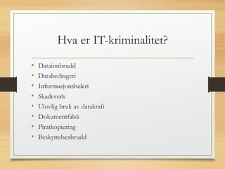 Hva er IT-kriminalitet?
• Datainnbrudd
• Databedrageri
• Informasjonsheleri
• Skadeverk
• Ulovlig bruk av datakraft
• Dokumentfalsk
• Piratkopiering
• Beskyttelsesbrudd
 
