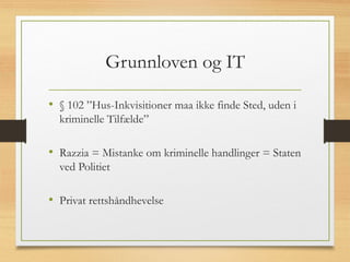 Grunnloven og IT
• § 102 ”Hus-Inkvisitioner maa ikke finde Sted, uden i
kriminelle Tilfælde”
• Razzia = Mistanke om kriminelle handlinger = Staten
ved Politiet
• Privat rettshåndhevelse
 