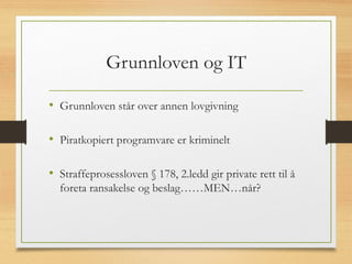 Grunnloven og IT
• Grunnloven står over annen lovgivning
• Piratkopiert programvare er kriminelt
• Straffeprosessloven § 178, 2.ledd gir private rett til å
foreta ransakelse og beslag……MEN…når?
 