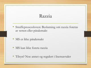 Razzia
• Straffeprosessloven: Beslutning om razzia foretas
av retten eller påtalemakt
• MS er ikke påtalemakt
• MS kan ikke foreta razzia
• Tilsyn? Noe annet og regulert i lisensavtaler
 