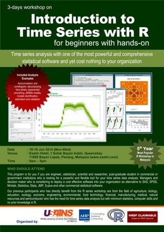 3-days workshop on
Introduction to
Time Series with R
for beginners with hands-on
Organized by:
WHO SHOULD ATTEND
This program is for you if you are engineer, statistician, scientist and researcher, post-graduate student in commercial or
government institutions who is looking for a powerful and flexible tool for your time series data analysis. Managers and
decision maker who is considering to deploy a cost effective software into your organization as alternative to SAS, SPSS,
Minitab, Statistica, Stata, JMP, S-plus and other commercial statistical software.
Our previous participants who has directly benefit from the R series workshop are from the field of agriculture, biology,
education, ecology, economy, engineering, environmental, food technology, financial, manufacturing, medical, natural
resources and semiconductor who has the need for time series data analysis but with minimum statistics, computer skills and
no prior knowledge in R.
Date : 16-18 Jun 2014 (Mon-Wed)
Venue : Eastin Hotel, 1 Solok Bayan Indah, Queensbay
11900 Bayan Lepas, Penang, Malaysia (www.eastin.com)
Time : 9am – 5pm
Time series analysis with one of the most powerful and comprehensive
statistical software and yet cost nothing to your organization
5th
Year
Most Popular
R Workshop in
Malaysia
Included Analysis
Examples
Autocorrelation and
correlogram, decomposing
time series, exponential
smoothing, ARIMA models,
models identification,
estimation and validation
 