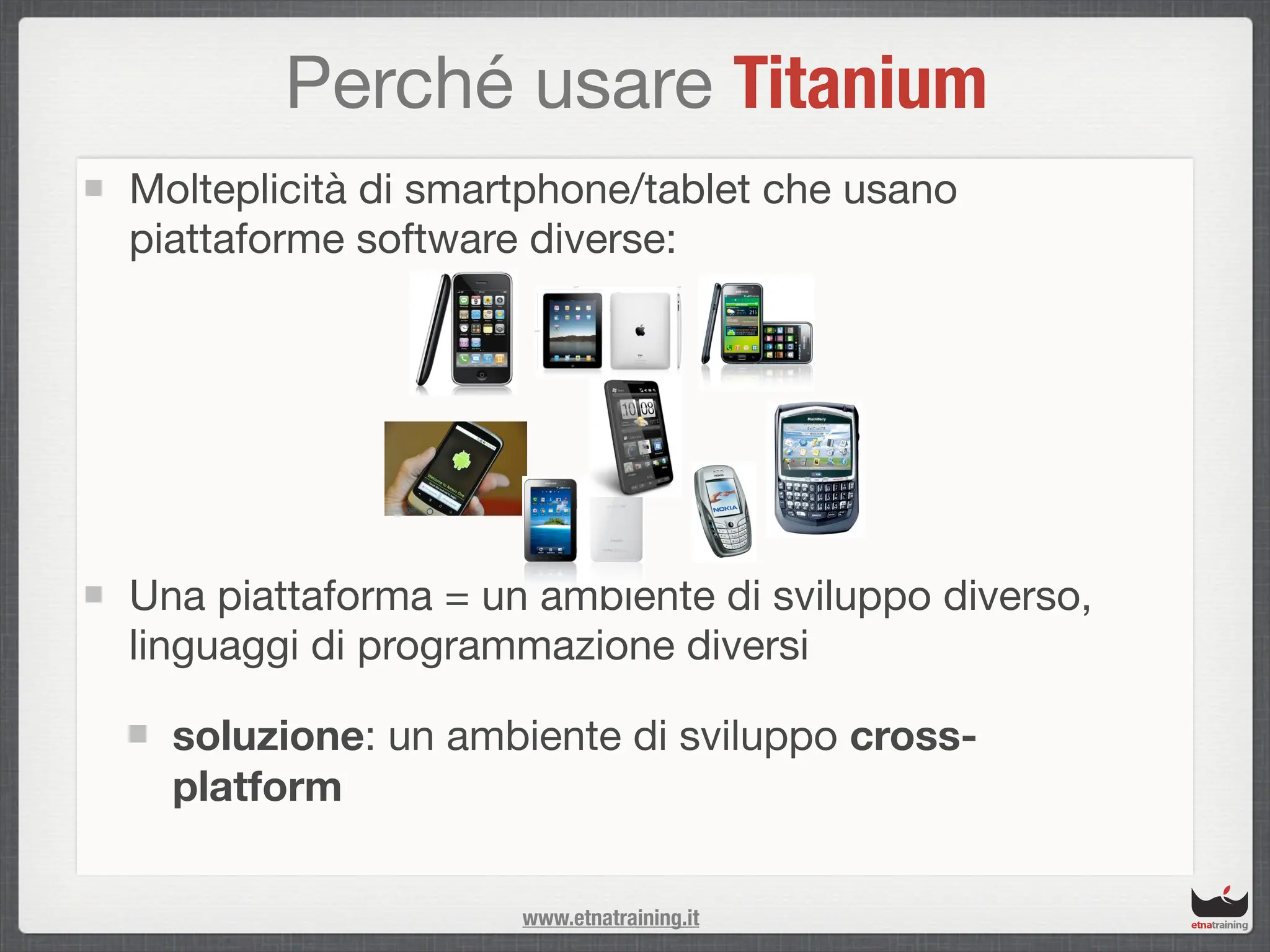 Perché usare Titanium
Molteplicità di smartphone/tablet che usano
piattaforme software diverse:




Una piattaforma = un ambiente di sviluppo diverso,
linguaggi di programmazione diversi

  soluzione: un ambiente di sviluppo cross-
  platform

                    www.etnatraining.it
 