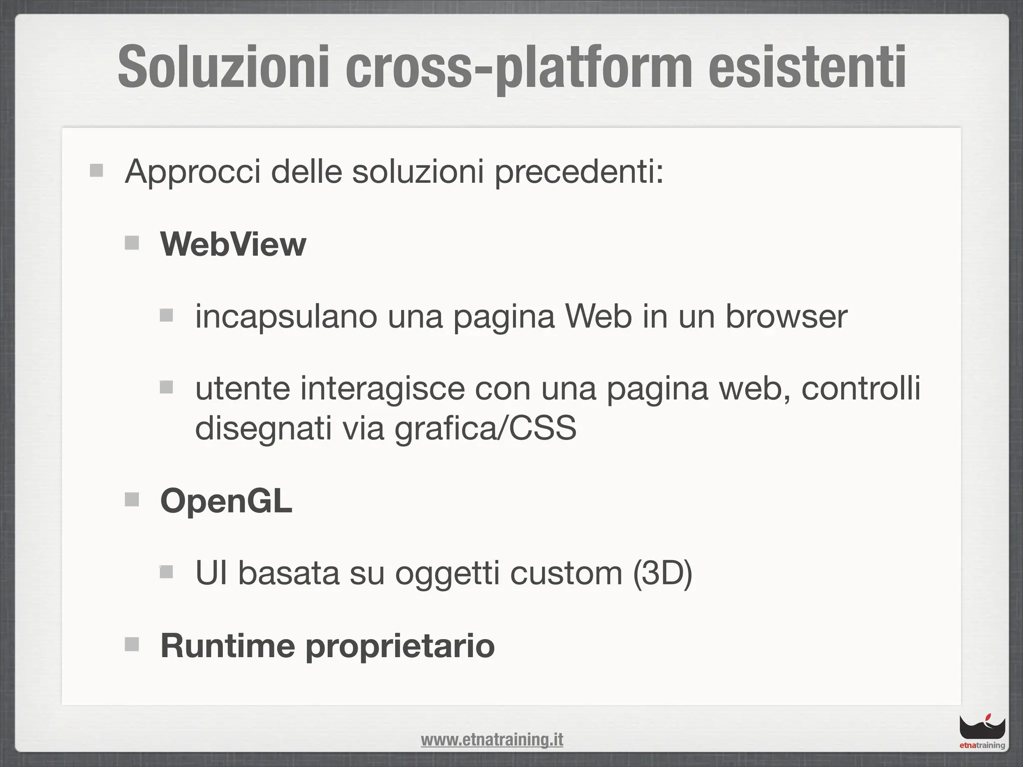 Soluzioni cross-platform esistenti
Approcci delle soluzioni precedenti:

  WebView

    incapsulano una pagina Web in un browser

    utente interagisce con una pagina web, controlli
    disegnati via graﬁca/CSS

  OpenGL

    UI basata su oggetti custom (3D)

  Runtime proprietario

                   www.etnatraining.it
 