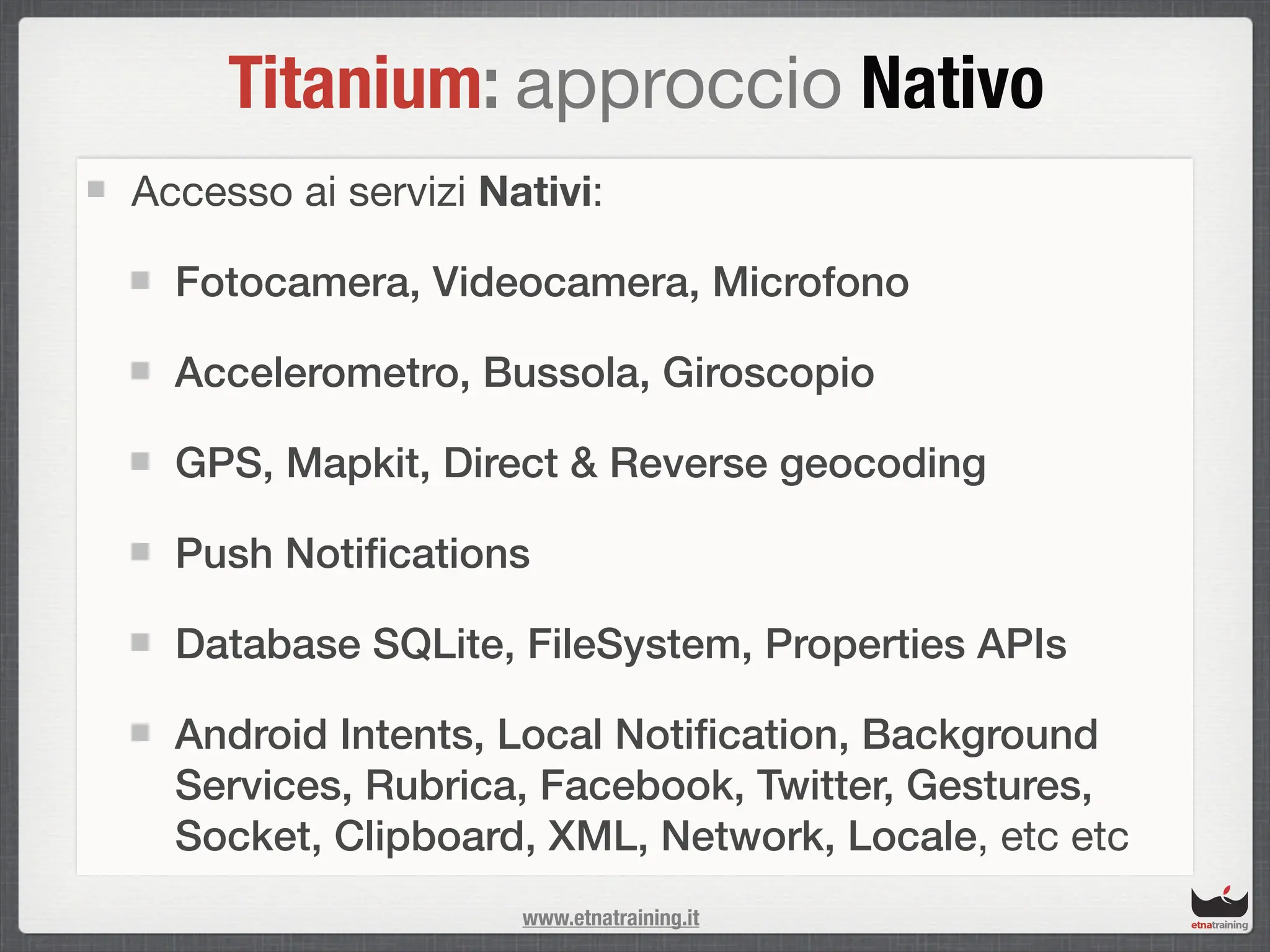 Titanium: approccio Nativo
Accesso ai servizi Nativi:

  Fotocamera, Videocamera, Microfono

  Accelerometro, Bussola, Giroscopio

  GPS, Mapkit, Direct & Reverse geocoding

  Push Notiﬁcations

  Database SQLite, FileSystem, Properties APIs

  Android Intents, Local Notiﬁcation, Background
  Services, Rubrica, Facebook, Twitter, Gestures,
  Socket, Clipboard, XML, Network, Locale, etc etc
                     www.etnatraining.it
 