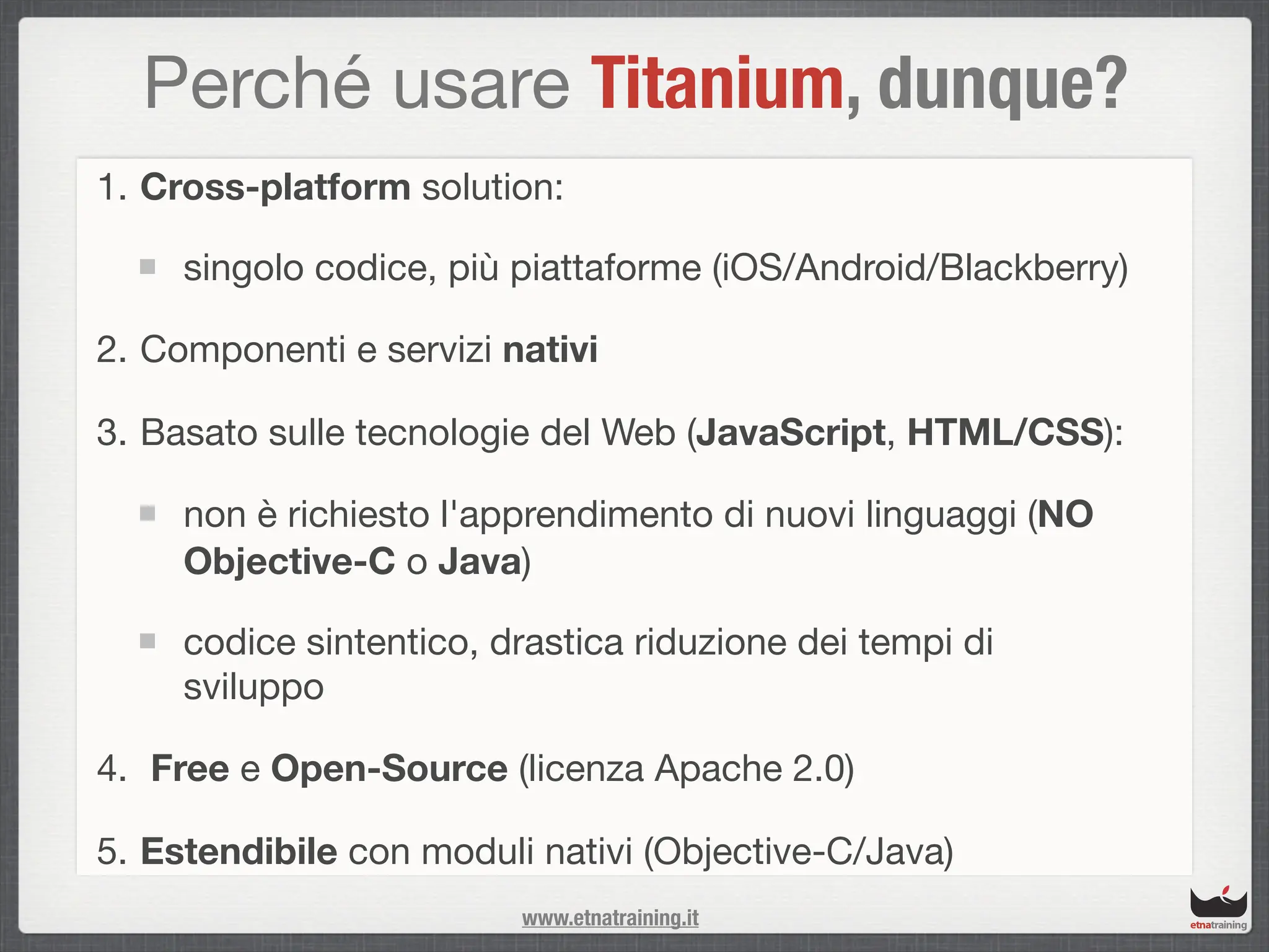 Perché usare Titanium, dunque?
1. Cross-platform solution:

     singolo codice, più piattaforme (iOS/Android/Blackberry)

2. Componenti e servizi nativi

3. Basato sulle tecnologie del Web (JavaScript, HTML/CSS):

     non è richiesto l'apprendimento di nuovi linguaggi (NO
     Objective-C o Java)

     codice sintentico, drastica riduzione dei tempi di
     sviluppo

4. Free e Open-Source (licenza Apache 2.0)

5. Estendibile con moduli nativi (Objective-C/Java)
                         www.etnatraining.it
 
