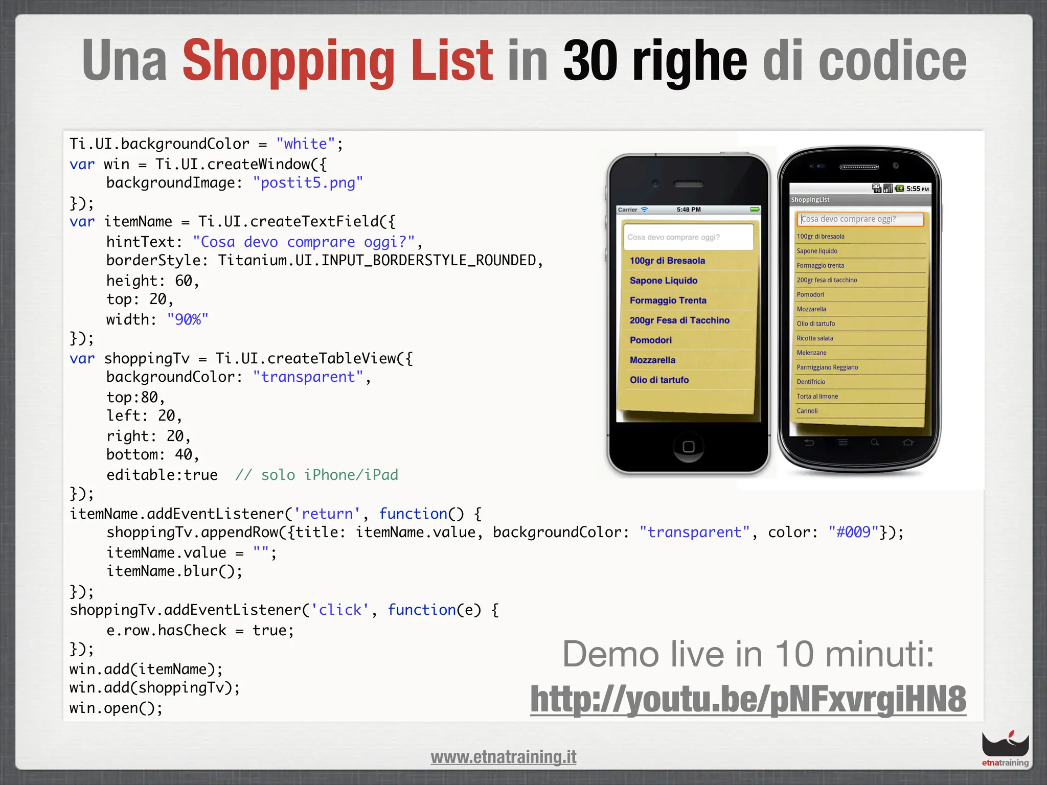 Una Shopping List in 30 righe di codice
Ti.UI.backgroundColor = "white";
var win = Ti.UI.createWindow({
	   backgroundImage: "postit5.png"
});
var itemName = Ti.UI.createTextField({
	   hintText: "Cosa devo comprare oggi?",
	   borderStyle: Titanium.UI.INPUT_BORDERSTYLE_ROUNDED,
	   height: 60,
	   top: 20,
	   width: "90%"
});
var shoppingTv = Ti.UI.createTableView({
	   backgroundColor: "transparent",
	   top:80,
	   left: 20,
	   right: 20,
	   bottom: 40,
	   editable:true // solo iPhone/iPad
});
itemName.addEventListener('return', function() {
	   shoppingTv.appendRow({title: itemName.value, backgroundColor: "transparent", color: "#009"});	
	   itemName.value = "";
	   itemName.blur();
});
shoppingTv.addEventListener('click', function(e) {
	   e.row.hasCheck = true;
});
win.add(itemName);
                                                       Demo live in 10 minuti:
                                                     http://youtu.be/pNFxvrgiHN8
win.add(shoppingTv);
win.open();


                                         www.etnatraining.it
 