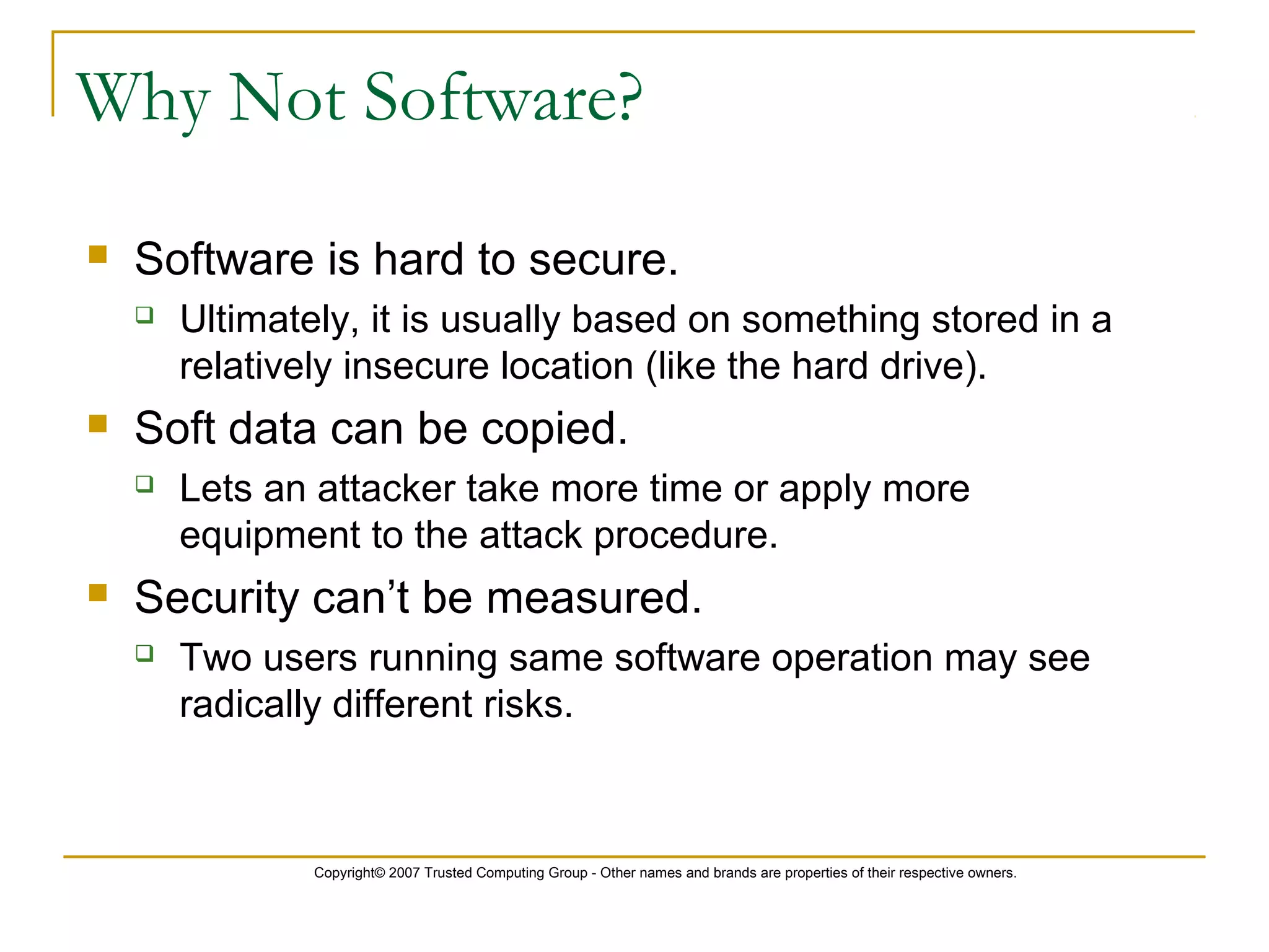 Copyright© 2007 Trusted Computing Group - Other names and brands are properties of their respective owners.
Why Not Software?
 Software is hard to secure.
 Ultimately, it is usually based on something stored in a
relatively insecure location (like the hard drive).
 Soft data can be copied.
 Lets an attacker take more time or apply more
equipment to the attack procedure.
 Security can’t be measured.
 Two users running same software operation may see
radically different risks.
 