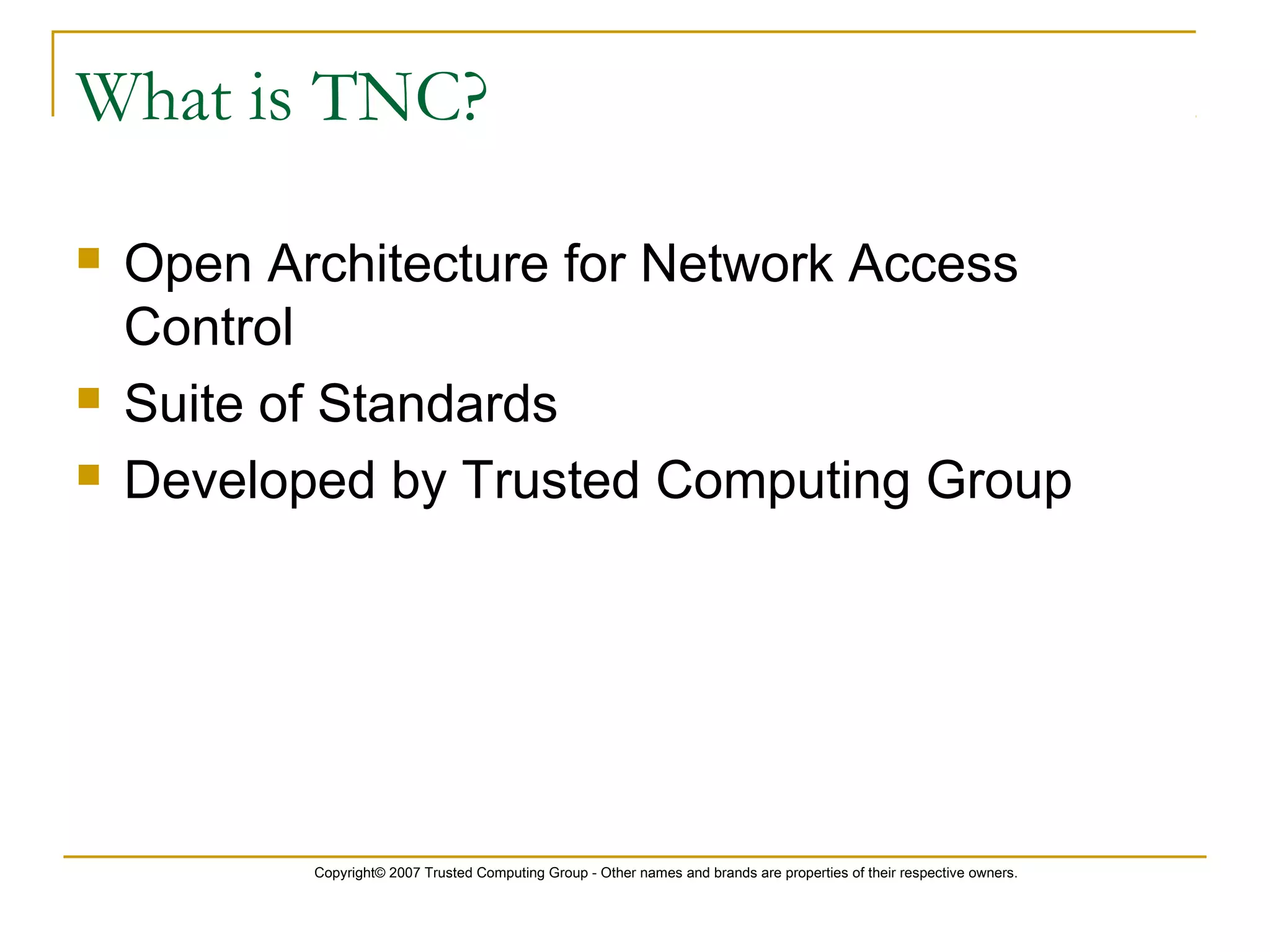 Copyright© 2007 Trusted Computing Group - Other names and brands are properties of their respective owners.
What is TNC?
 Open Architecture for Network Access
Control
 Suite of Standards
 Developed by Trusted Computing Group
 