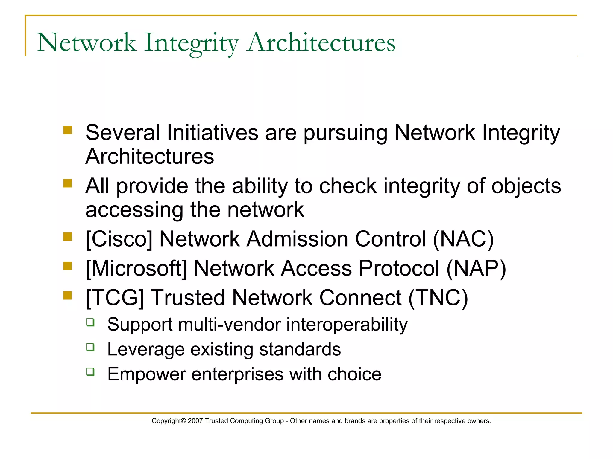 Copyright© 2007 Trusted Computing Group - Other names and brands are properties of their respective owners.
Network Integrity Architectures
 Several Initiatives are pursuing Network Integrity
Architectures
 All provide the ability to check integrity of objects
accessing the network
 [Cisco] Network Admission Control (NAC)
 [Microsoft] Network Access Protocol (NAP)
 [TCG] Trusted Network Connect (TNC)
 Support multi-vendor interoperability
 Leverage existing standards
 Empower enterprises with choice
 