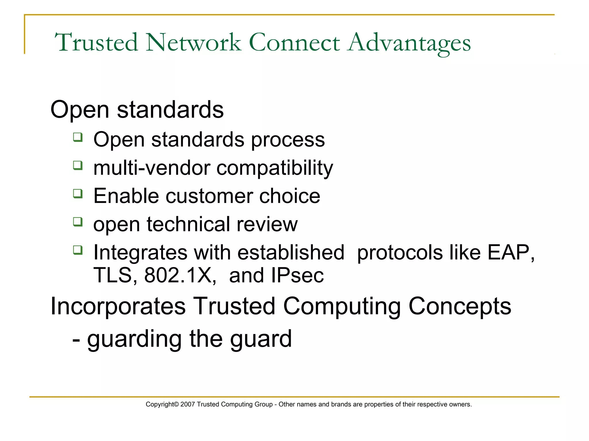 Copyright© 2007 Trusted Computing Group - Other names and brands are properties of their respective owners.
Trusted Network Connect Advantages
Open standards
 Open standards process
 multi-vendor compatibility
 Enable customer choice
 open technical review
 Integrates with established protocols like EAP,
TLS, 802.1X, and IPsec
Incorporates Trusted Computing Concepts
- guarding the guard
 