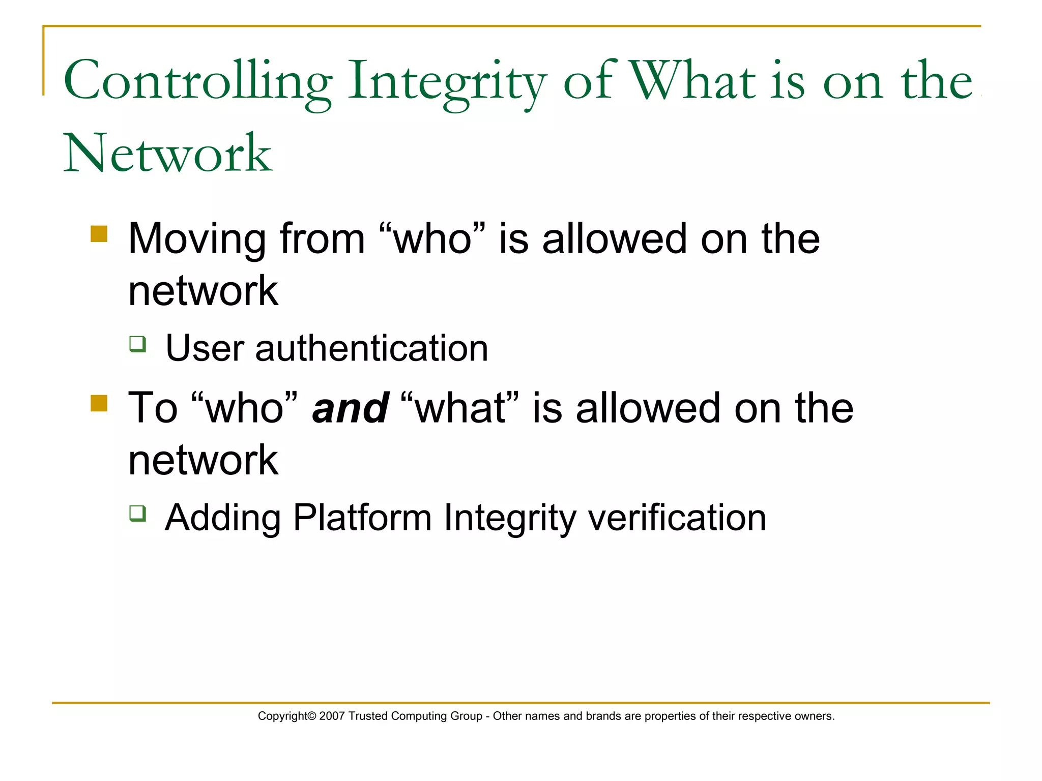 Copyright© 2007 Trusted Computing Group - Other names and brands are properties of their respective owners.
 Moving from “who” is allowed on the
network
 User authentication
 To “who” and “what” is allowed on the
network
 Adding Platform Integrity verification
Controlling Integrity of What is on the
Network
 