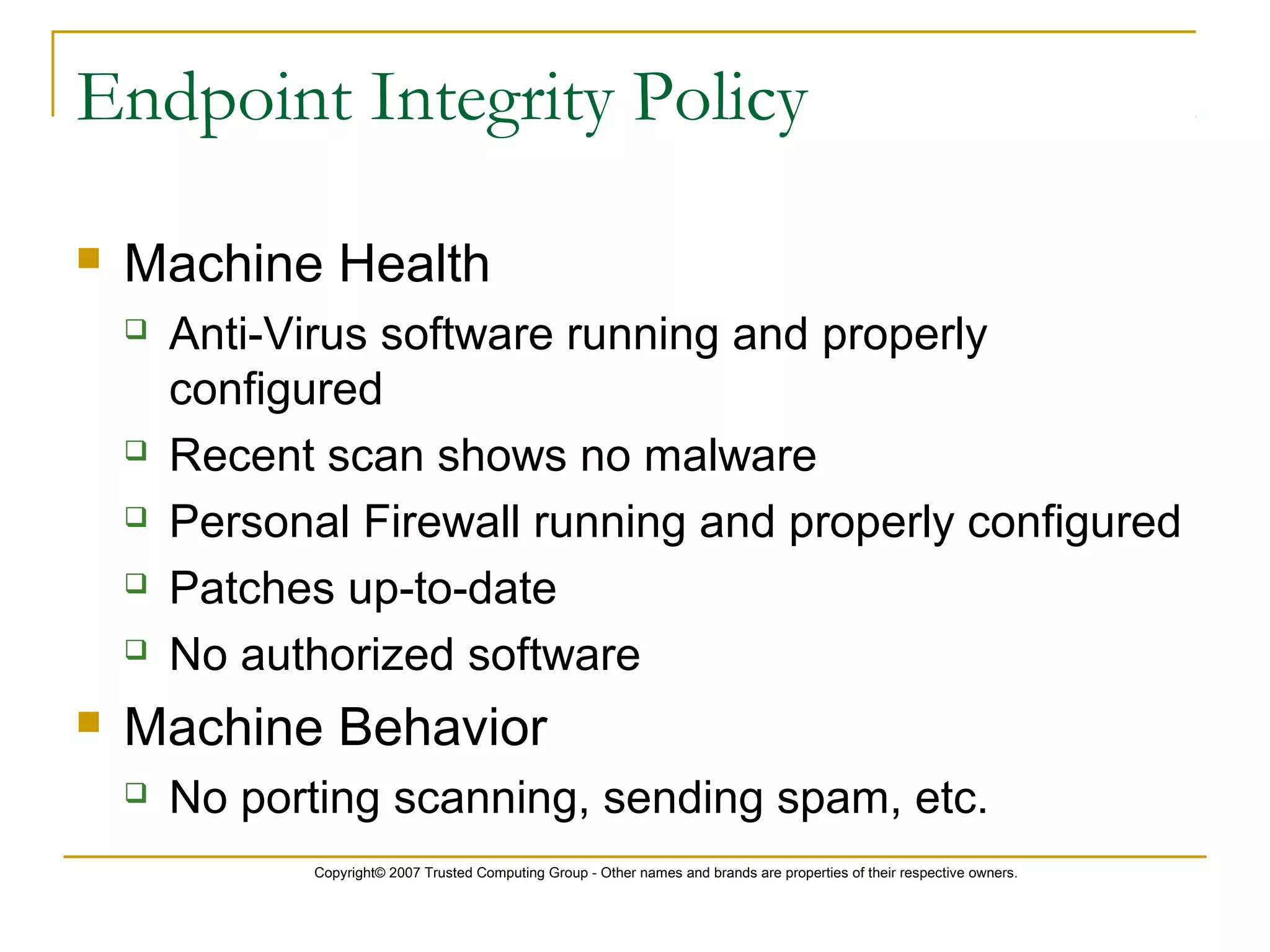 Copyright© 2007 Trusted Computing Group - Other names and brands are properties of their respective owners.
Endpoint Integrity Policy
 Machine Health
 Anti-Virus software running and properly
configured
 Recent scan shows no malware
 Personal Firewall running and properly configured
 Patches up-to-date
 No authorized software
 Machine Behavior
 No porting scanning, sending spam, etc.
 