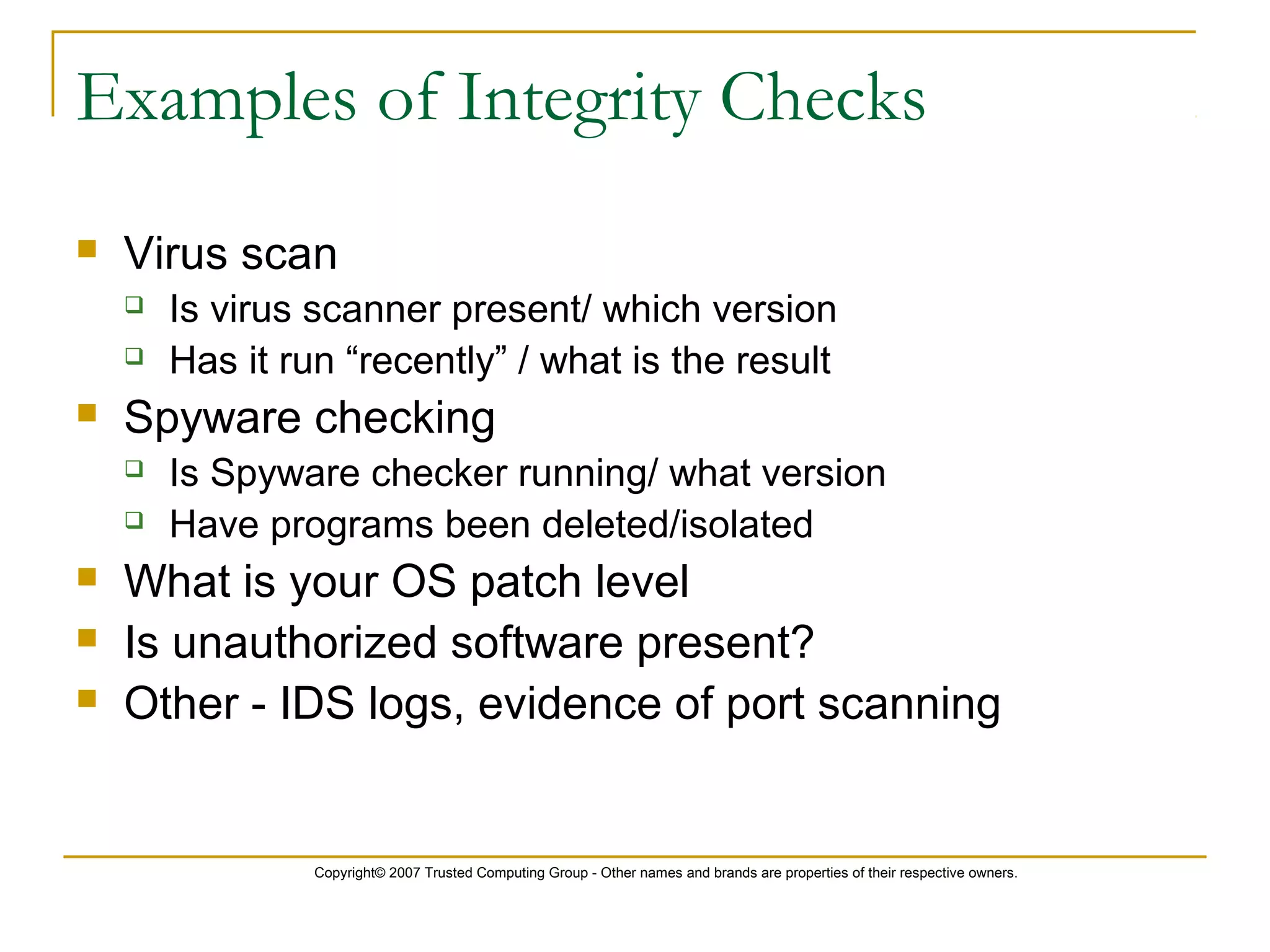 Copyright© 2007 Trusted Computing Group - Other names and brands are properties of their respective owners.
Examples of Integrity Checks
 Virus scan
 Is virus scanner present/ which version
 Has it run “recently” / what is the result
 Spyware checking
 Is Spyware checker running/ what version
 Have programs been deleted/isolated
 What is your OS patch level
 Is unauthorized software present?
 Other - IDS logs, evidence of port scanning
 