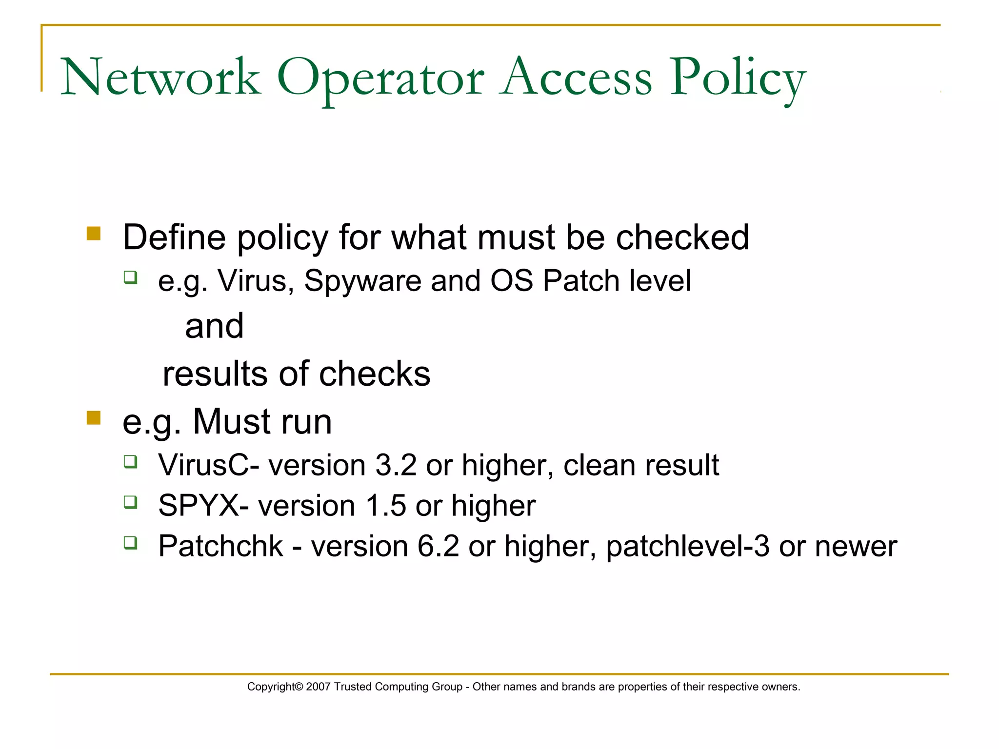 Copyright© 2007 Trusted Computing Group - Other names and brands are properties of their respective owners.
Network Operator Access Policy
 Define policy for what must be checked
 e.g. Virus, Spyware and OS Patch level
and
results of checks
 e.g. Must run
 VirusC- version 3.2 or higher, clean result
 SPYX- version 1.5 or higher
 Patchchk - version 6.2 or higher, patchlevel-3 or newer
 