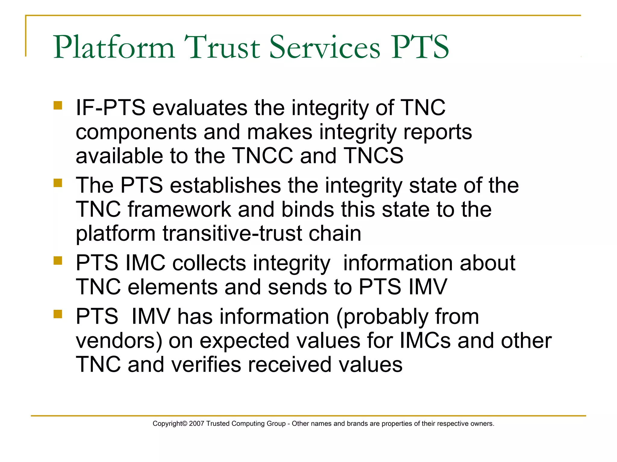 Copyright© 2007 Trusted Computing Group - Other names and brands are properties of their respective owners.
Platform Trust Services PTS
 IF-PTS evaluates the integrity of TNC
components and makes integrity reports
available to the TNCC and TNCS
 The PTS establishes the integrity state of the
TNC framework and binds this state to the
platform transitive-trust chain
 PTS IMC collects integrity information about
TNC elements and sends to PTS IMV
 PTS IMV has information (probably from
vendors) on expected values for IMCs and other
TNC and verifies received values
 