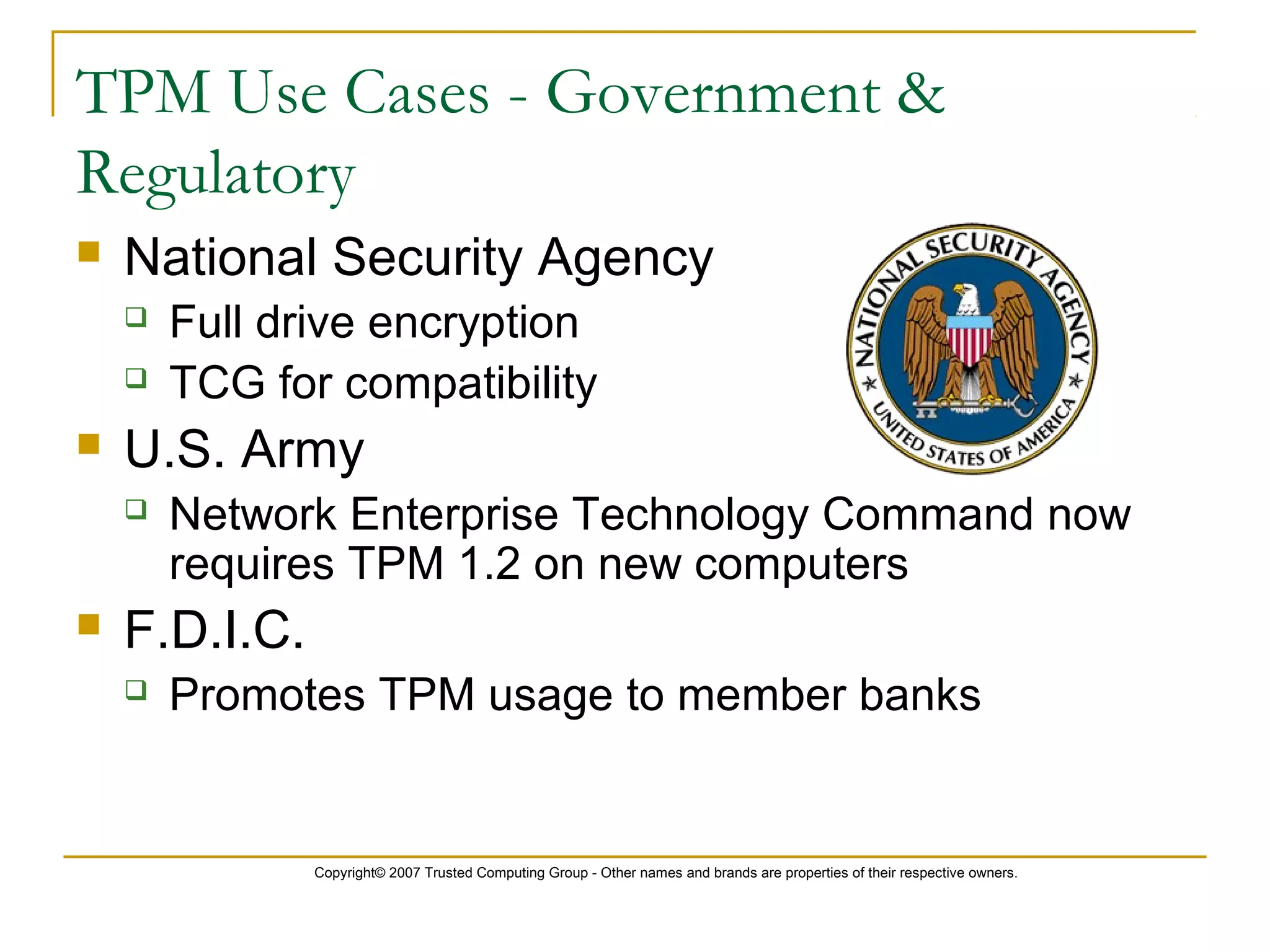 Copyright© 2007 Trusted Computing Group - Other names and brands are properties of their respective owners.
TPM Use Cases - Government &
Regulatory
 National Security Agency
 Full drive encryption
 TCG for compatibility
 U.S. Army
 Network Enterprise Technology Command now
requires TPM 1.2 on new computers
 F.D.I.C.
 Promotes TPM usage to member banks
 