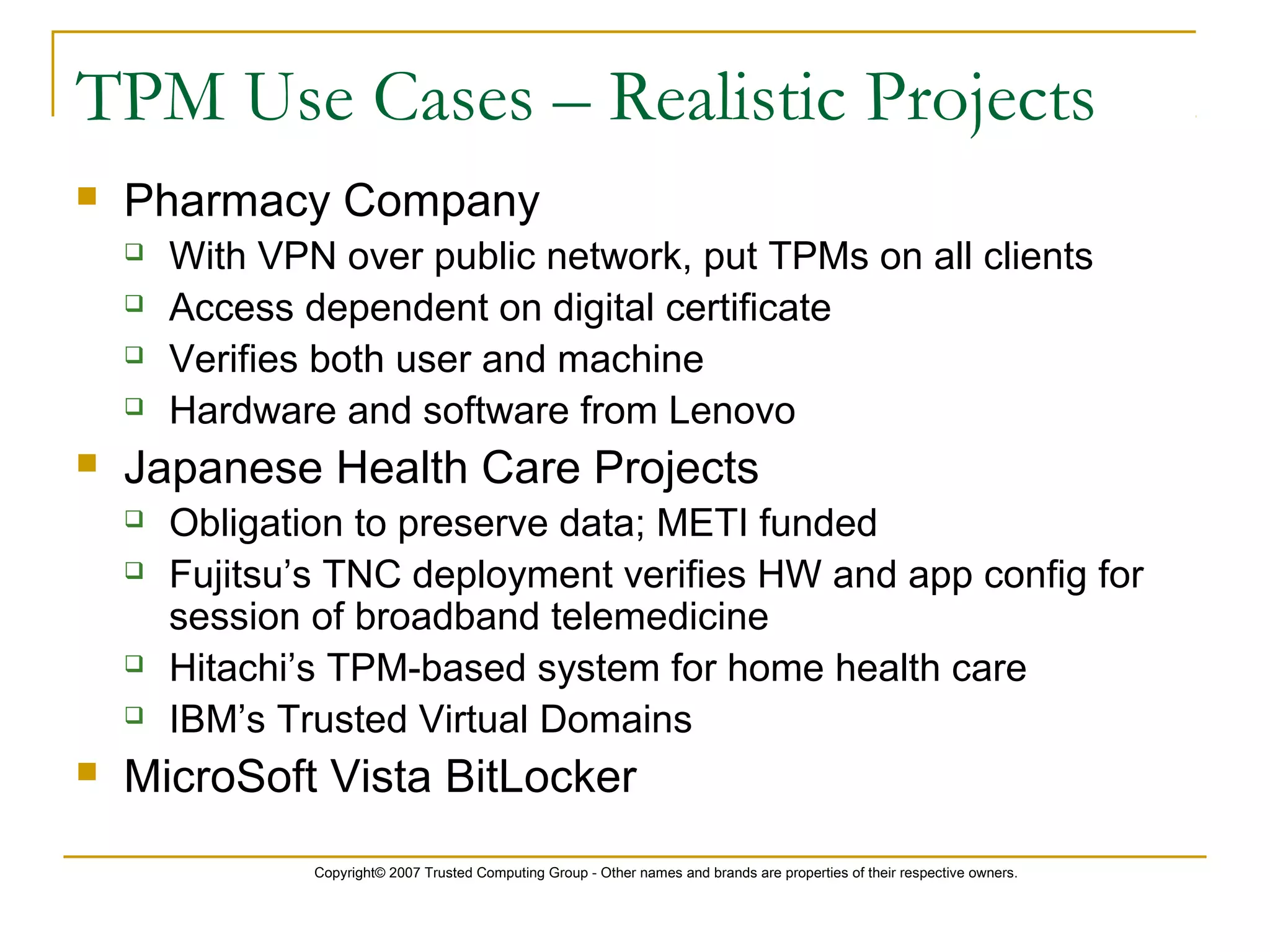 Copyright© 2007 Trusted Computing Group - Other names and brands are properties of their respective owners.
TPM Use Cases – Realistic Projects
 Pharmacy Company
 With VPN over public network, put TPMs on all clients
 Access dependent on digital certificate
 Verifies both user and machine
 Hardware and software from Lenovo
 Japanese Health Care Projects
 Obligation to preserve data; METI funded
 Fujitsu’s TNC deployment verifies HW and app config for
session of broadband telemedicine
 Hitachi’s TPM-based system for home health care
 IBM’s Trusted Virtual Domains
 MicroSoft Vista BitLocker
 