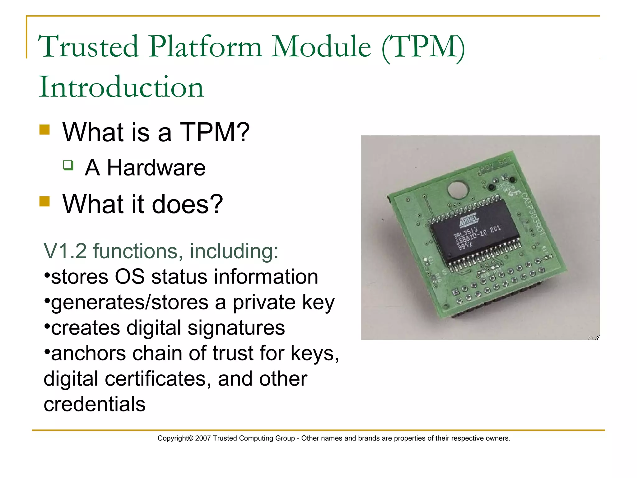 Copyright© 2007 Trusted Computing Group - Other names and brands are properties of their respective owners.
Trusted Platform Module (TPM)
Introduction
 What is a TPM?
 A Hardware
 What it does?
V1.2 functions, including:
•stores OS status information
•generates/stores a private key
•creates digital signatures
•anchors chain of trust for keys,
digital certificates, and other
credentials
 