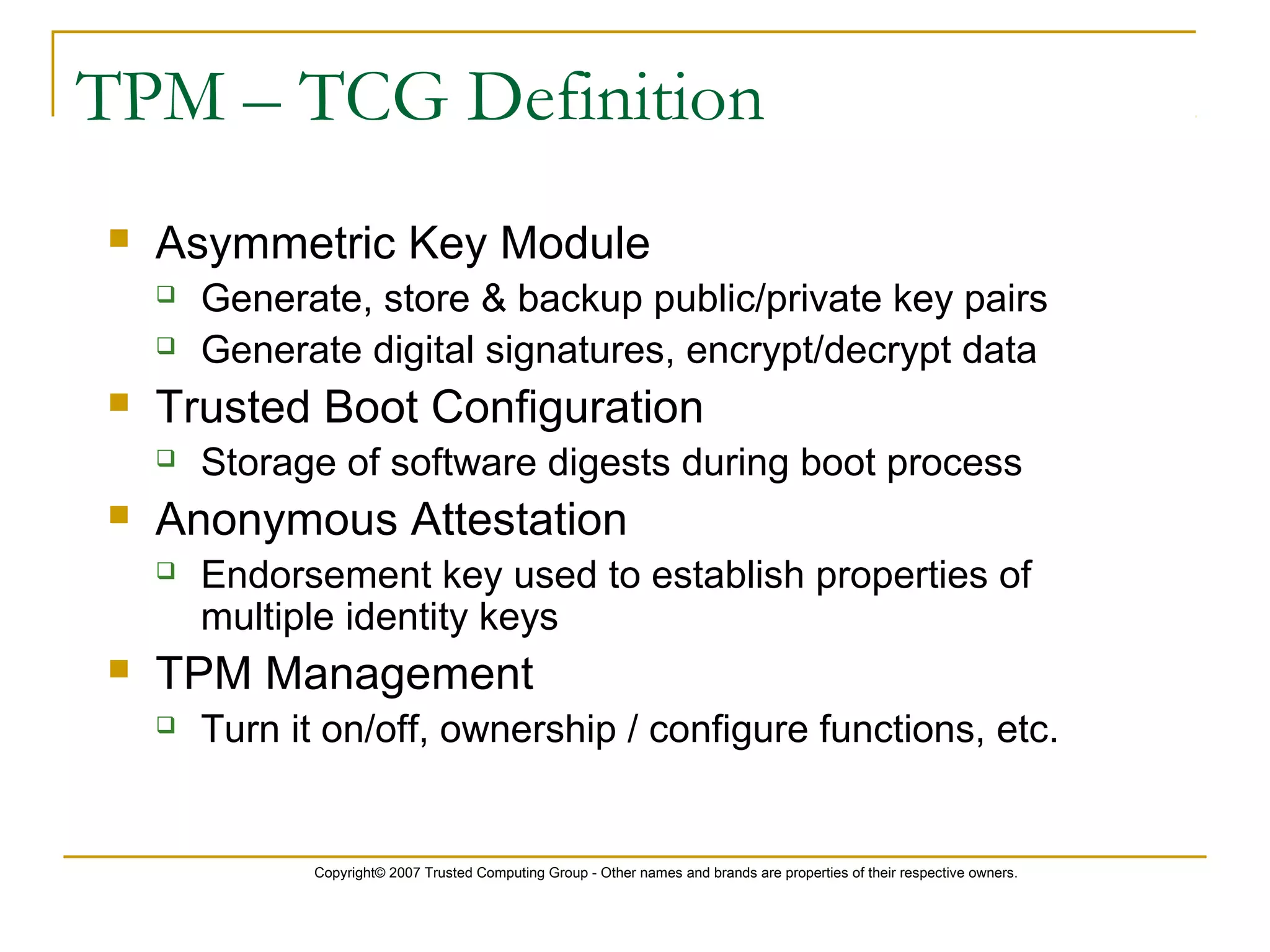 Copyright© 2007 Trusted Computing Group - Other names and brands are properties of their respective owners.
TPM – TCG Definition
 Asymmetric Key Module
 Generate, store & backup public/private key pairs
 Generate digital signatures, encrypt/decrypt data
 Trusted Boot Configuration
 Storage of software digests during boot process
 Anonymous Attestation
 Endorsement key used to establish properties of
multiple identity keys
 TPM Management
 Turn it on/off, ownership / configure functions, etc.
 