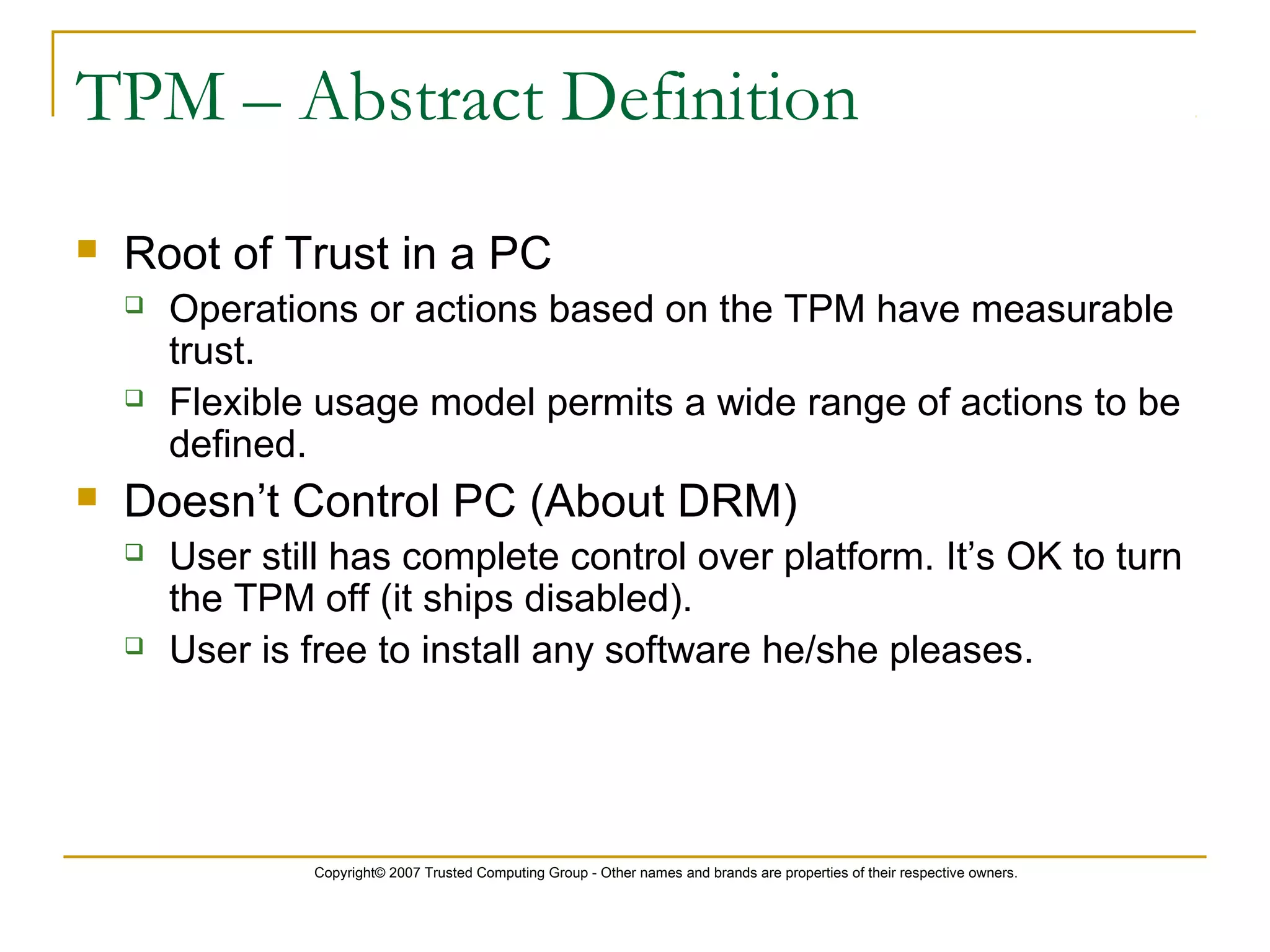 Copyright© 2007 Trusted Computing Group - Other names and brands are properties of their respective owners.
TPM – Abstract Definition
 Root of Trust in a PC
 Operations or actions based on the TPM have measurable
trust.
 Flexible usage model permits a wide range of actions to be
defined.
 Doesn’t Control PC (About DRM)
 User still has complete control over platform. It’s OK to turn
the TPM off (it ships disabled).
 User is free to install any software he/she pleases.
 