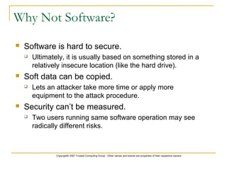 Copyright© 2007 Trusted Computing Group - Other names and brands are properties of their respective owners.
Why Not Software?
 Software is hard to secure.
 Ultimately, it is usually based on something stored in a
relatively insecure location (like the hard drive).
 Soft data can be copied.
 Lets an attacker take more time or apply more
equipment to the attack procedure.
 Security can’t be measured.
 Two users running same software operation may see
radically different risks.
 