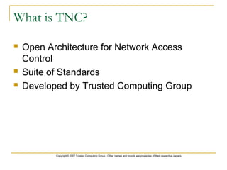 Copyright© 2007 Trusted Computing Group - Other names and brands are properties of their respective owners.
What is TNC?
 Open Architecture for Network Access
Control
 Suite of Standards
 Developed by Trusted Computing Group
 