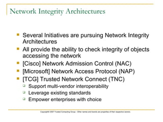 Copyright© 2007 Trusted Computing Group - Other names and brands are properties of their respective owners.
Network Integrity Architectures
 Several Initiatives are pursuing Network Integrity
Architectures
 All provide the ability to check integrity of objects
accessing the network
 [Cisco] Network Admission Control (NAC)
 [Microsoft] Network Access Protocol (NAP)
 [TCG] Trusted Network Connect (TNC)
 Support multi-vendor interoperability
 Leverage existing standards
 Empower enterprises with choice
 