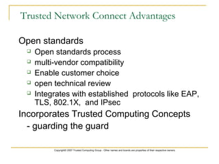 Copyright© 2007 Trusted Computing Group - Other names and brands are properties of their respective owners.
Trusted Network Connect Advantages
Open standards
 Open standards process
 multi-vendor compatibility
 Enable customer choice
 open technical review
 Integrates with established protocols like EAP,
TLS, 802.1X, and IPsec
Incorporates Trusted Computing Concepts
- guarding the guard
 