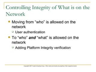 Copyright© 2007 Trusted Computing Group - Other names and brands are properties of their respective owners.
 Moving from “who” is allowed on the
network
 User authentication
 To “who” and “what” is allowed on the
network
 Adding Platform Integrity verification
Controlling Integrity of What is on the
Network
 