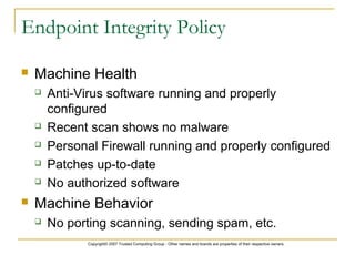 Copyright© 2007 Trusted Computing Group - Other names and brands are properties of their respective owners.
Endpoint Integrity Policy
 Machine Health
 Anti-Virus software running and properly
configured
 Recent scan shows no malware
 Personal Firewall running and properly configured
 Patches up-to-date
 No authorized software
 Machine Behavior
 No porting scanning, sending spam, etc.
 