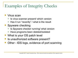 Copyright© 2007 Trusted Computing Group - Other names and brands are properties of their respective owners.
Examples of Integrity Checks
 Virus scan
 Is virus scanner present/ which version
 Has it run “recently” / what is the result
 Spyware checking
 Is Spyware checker running/ what version
 Have programs been deleted/isolated
 What is your OS patch level
 Is unauthorized software present?
 Other - IDS logs, evidence of port scanning
 