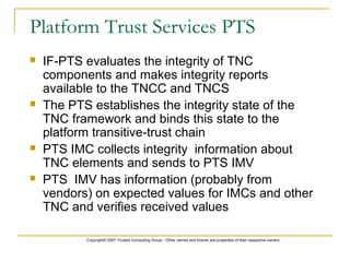 Copyright© 2007 Trusted Computing Group - Other names and brands are properties of their respective owners.
Platform Trust Services PTS
 IF-PTS evaluates the integrity of TNC
components and makes integrity reports
available to the TNCC and TNCS
 The PTS establishes the integrity state of the
TNC framework and binds this state to the
platform transitive-trust chain
 PTS IMC collects integrity information about
TNC elements and sends to PTS IMV
 PTS IMV has information (probably from
vendors) on expected values for IMCs and other
TNC and verifies received values
 