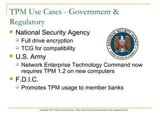 Copyright© 2007 Trusted Computing Group - Other names and brands are properties of their respective owners.
TPM Use Cases - Government &
Regulatory
 National Security Agency
 Full drive encryption
 TCG for compatibility
 U.S. Army
 Network Enterprise Technology Command now
requires TPM 1.2 on new computers
 F.D.I.C.
 Promotes TPM usage to member banks
 