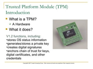 Copyright© 2007 Trusted Computing Group - Other names and brands are properties of their respective owners.
Trusted Platform Module (TPM)
Introduction
 What is a TPM?
 A Hardware
 What it does?
V1.2 functions, including:
•stores OS status information
•generates/stores a private key
•creates digital signatures
•anchors chain of trust for keys,
digital certificates, and other
credentials
 