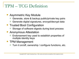 Copyright© 2007 Trusted Computing Group - Other names and brands are properties of their respective owners.
TPM – TCG Definition
 Asymmetric Key Module
 Generate, store & backup public/private key pairs
 Generate digital signatures, encrypt/decrypt data
 Trusted Boot Configuration
 Storage of software digests during boot process
 Anonymous Attestation
 Endorsement key used to establish properties of
multiple identity keys
 TPM Management
 Turn it on/off, ownership / configure functions, etc.
 