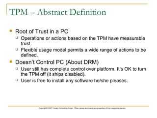 Copyright© 2007 Trusted Computing Group - Other names and brands are properties of their respective owners.
TPM – Abstract Definition
 Root of Trust in a PC
 Operations or actions based on the TPM have measurable
trust.
 Flexible usage model permits a wide range of actions to be
defined.
 Doesn’t Control PC (About DRM)
 User still has complete control over platform. It’s OK to turn
the TPM off (it ships disabled).
 User is free to install any software he/she pleases.
 